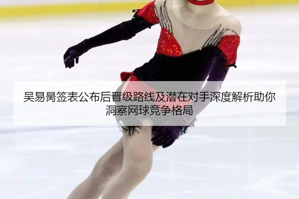 吴易昺签表公布后晋级路线及潜在对手深度解析助你洞察网球竞争格局